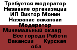 Требуется модератор › Название организации ­ ИП Виктор Монин › Название вакансии ­ Модератор › Минимальный оклад ­ 6 200 - Все города Работа » Вакансии   . Курская обл.